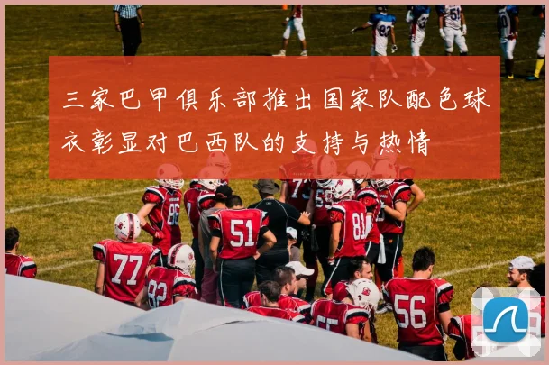 三家巴甲俱乐部推出国家队配色球衣彰显对巴西队的支持与热情