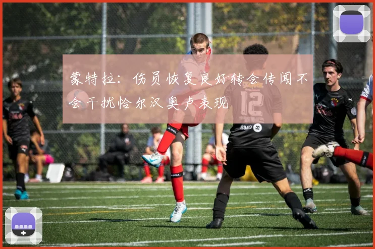 蒙特拉：伤员恢复良好转会传闻不会干扰恰尔汉奥卢表现